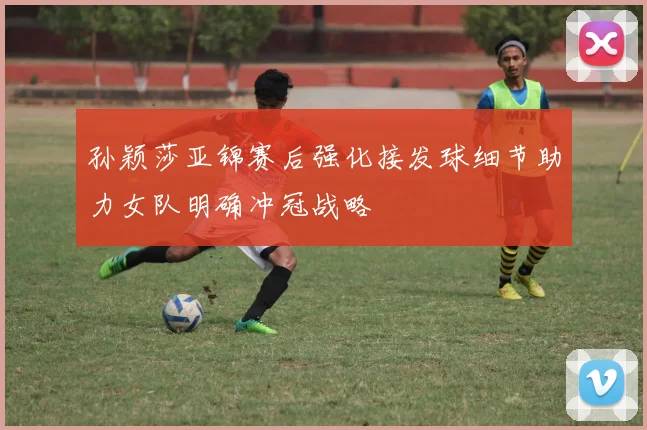 孙颖莎亚锦赛后强化接发球细节助力女队明确冲冠战略