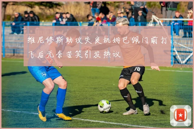 维尼修斯助攻失良机姆巴佩门前打飞后无奈苦笑引发热议