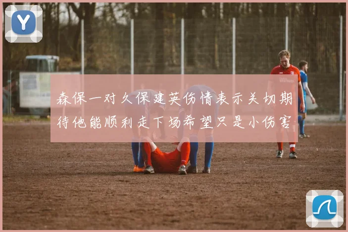 森保一对久保建英伤情表示关切期待他能顺利走下场希望只是小伤害