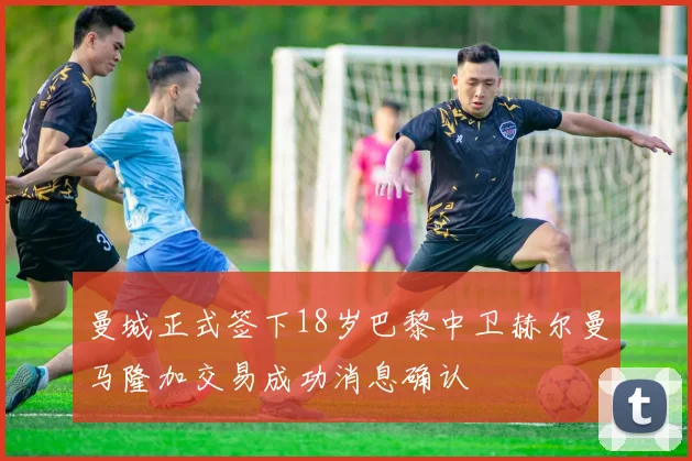 曼城正式签下18岁巴黎中卫赫尔曼马隆加交易成功消息确认