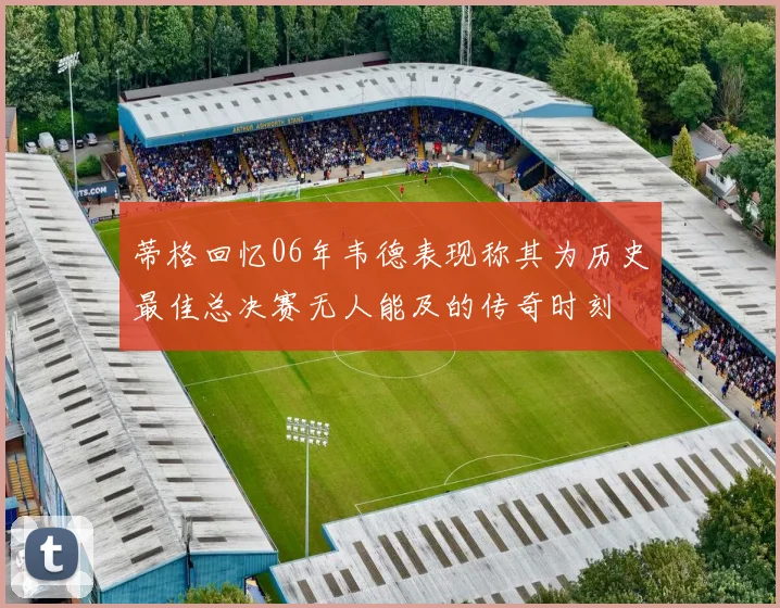 蒂格回忆06年韦德表现称其为历史最佳总决赛无人能及的传奇时刻
