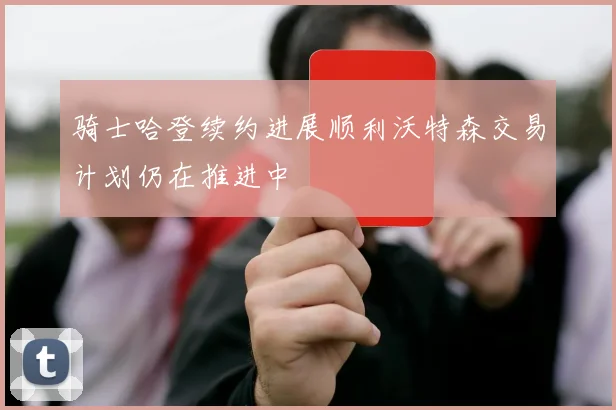 骑士哈登续约进展顺利沃特森交易计划仍在推进中