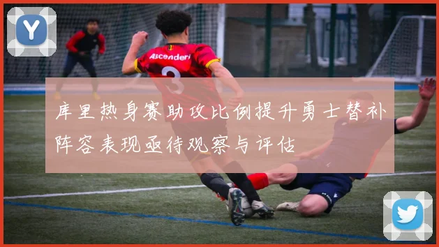 库里热身赛助攻比例提升勇士替补阵容表现亟待观察与评估