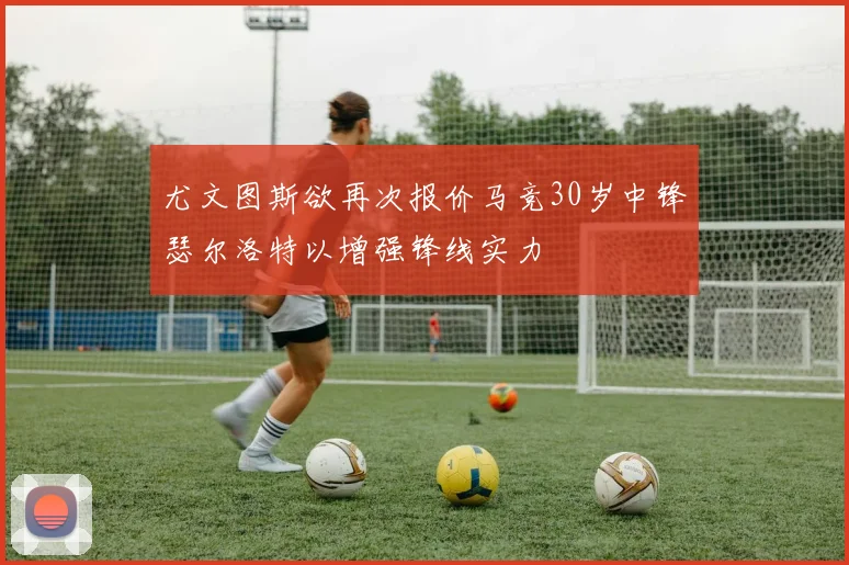尤文图斯欲再次报价马竞30岁中锋瑟尔洛特以增强锋线实力