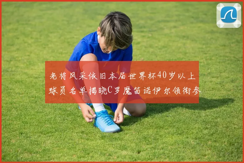 老将风采依旧本届世界杯40岁以上球员名单揭晓C罗魔笛诺伊尔领衔参赛