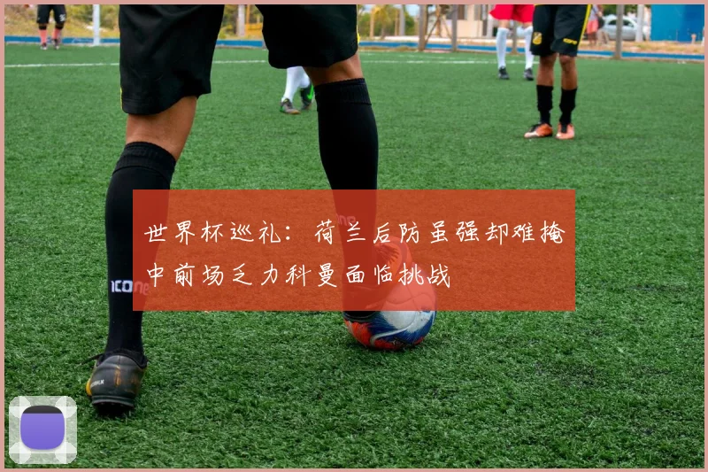 世界杯巡礼：荷兰后防虽强却难掩中前场乏力科曼面临挑战