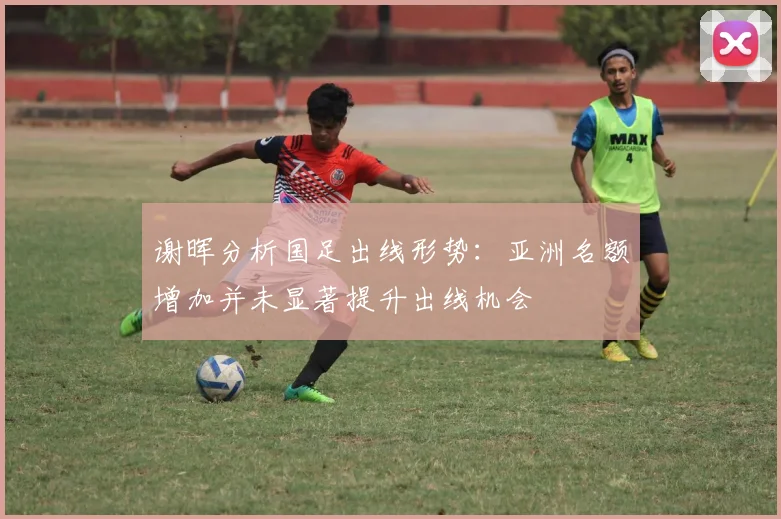 谢晖分析国足出线形势：亚洲名额增加并未显著提升出线机会