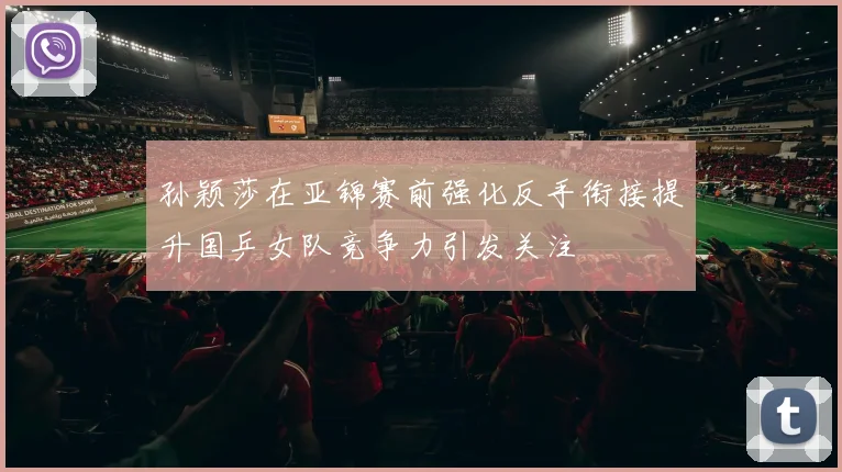 孙颖莎在亚锦赛前强化反手衔接提升国乒女队竞争力引发关注