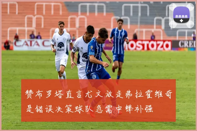 赞布罗塔直言尤文放走弗拉霍维奇是错误决策球队急需中锋补强