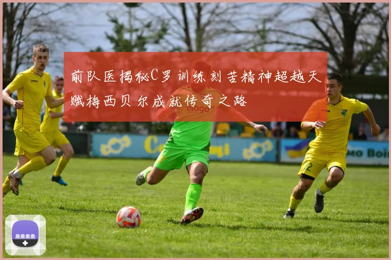 前队医揭秘C罗训练刻苦精神超越天赋梅西贝尔成就传奇之路