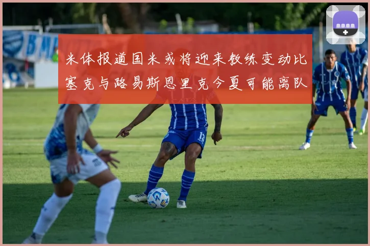 米体报道国米或将迎来教练变动比塞克与路易斯恩里克今夏可能离队
