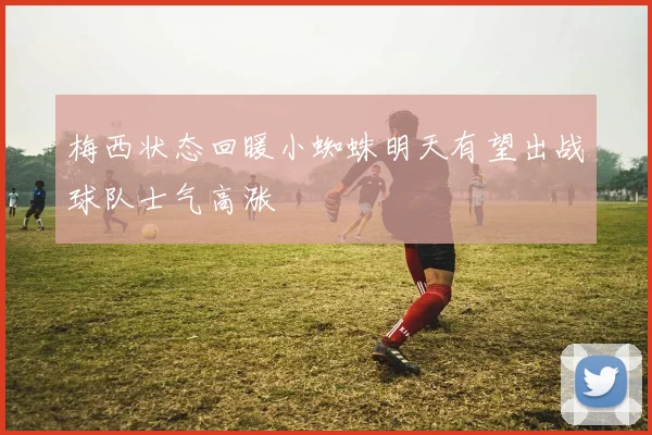 梅西状态回暖小蜘蛛明天有望出战球队士气高涨