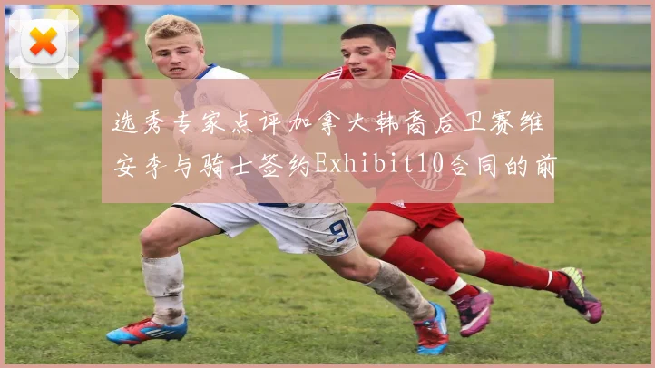 选秀专家点评加拿大韩裔后卫赛维安李与骑士签约Exhibit10合同的前景分析