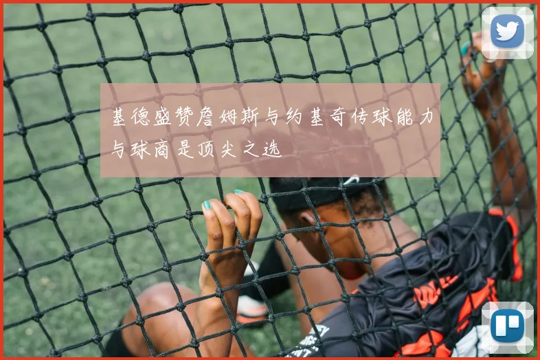 基德盛赞詹姆斯与约基奇传球能力与球商是顶尖之选