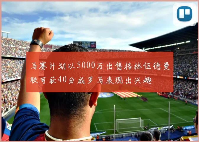 马赛计划以5000万出售格林伍德曼联可获40分成罗马表现出兴趣