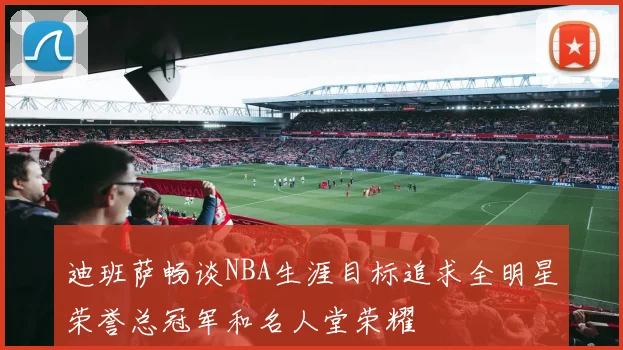 迪班萨畅谈NBA生涯目标追求全明星荣誉总冠军和名人堂荣耀