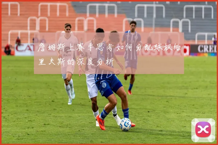詹姆斯上赛季思考如何分配球权给里夫斯的深度分析