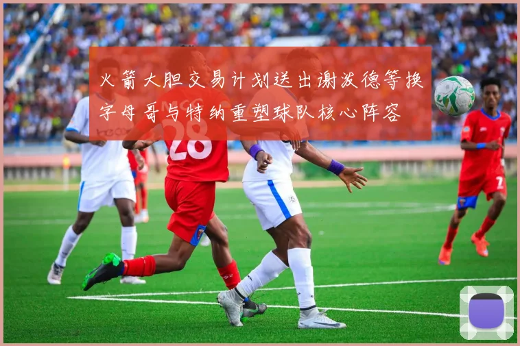火箭大胆交易计划送出谢泼德等换字母哥与特纳重塑球队核心阵容