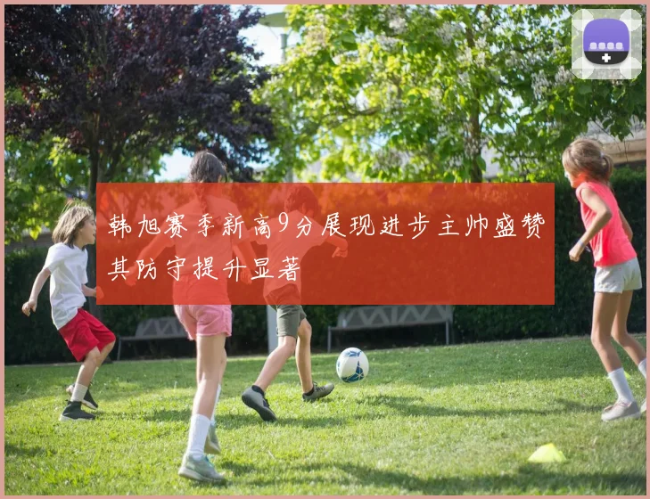 韩旭赛季新高9分展现进步主帅盛赞其防守提升显著