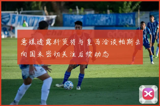 意媒透露科莫将与皇马洽谈帕斯去向国米密切关注后续动态