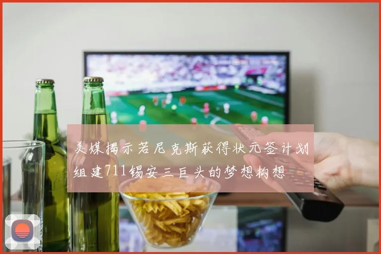 美媒揭示若尼克斯获得状元签计划组建711锡安三巨头的梦想构想